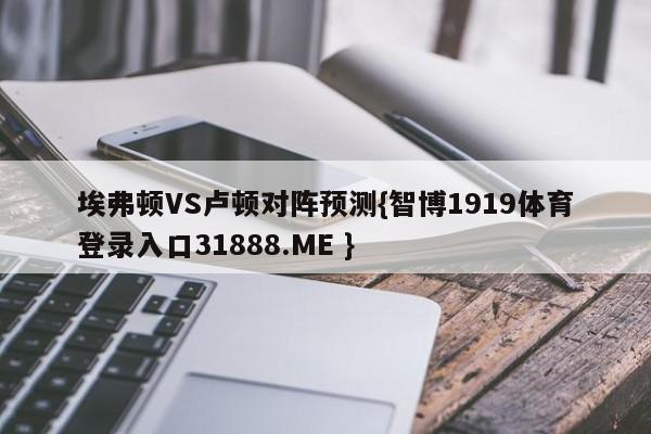 埃弗顿VS卢顿对阵预测{智博1919体育登录入口31888.ME }